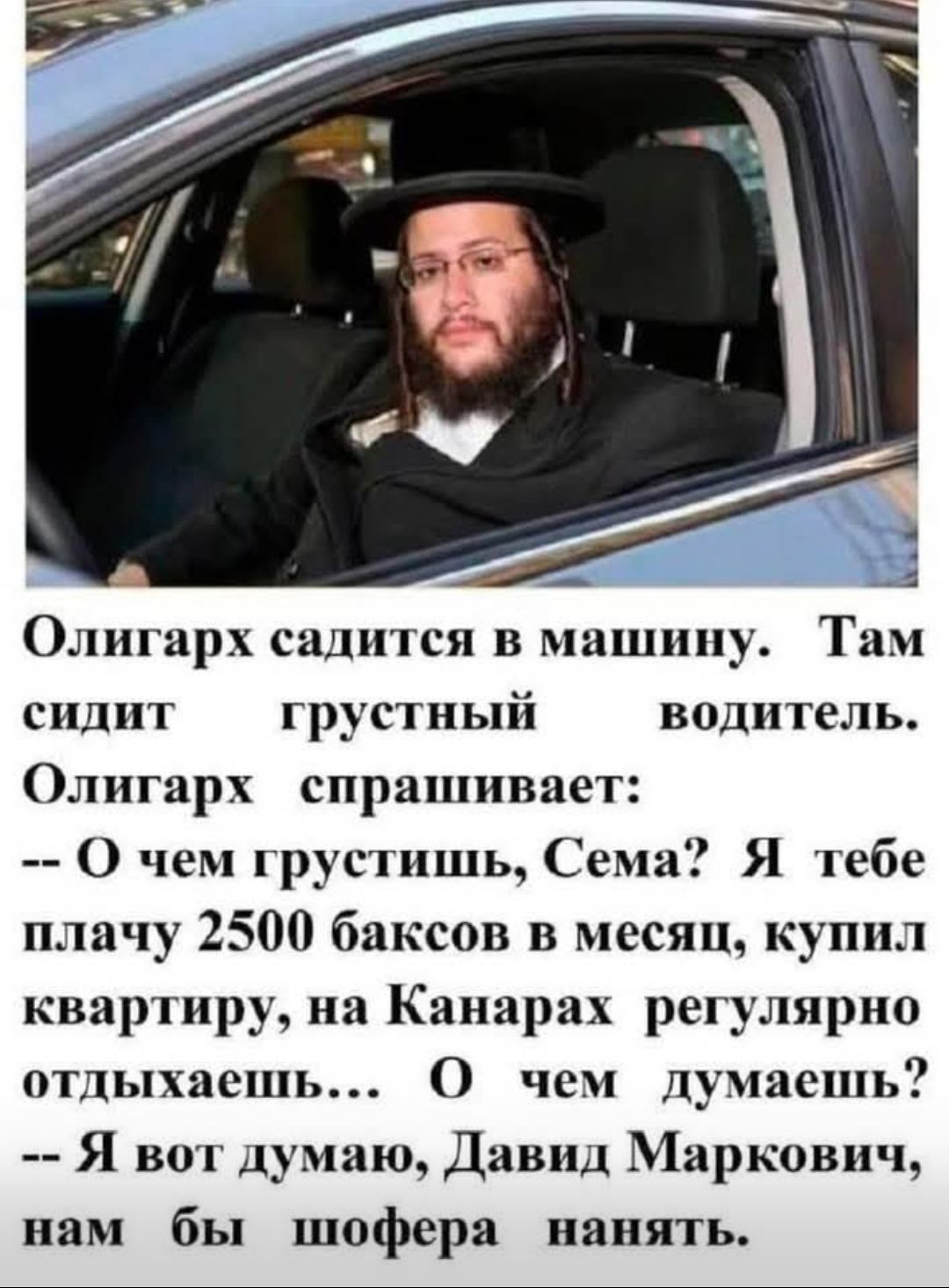 Олигарх садится в машину. Там сидит грустный водитель. Олигарх спрашивает: -- О чем грустишь, Сема? Я тебе плачу 2500 баксов в месяц, купил квартиру, на Канарах регулярно отдыхаешь... О чем думаешь? -- Я вот думаю, Давид Маркович, нам бы шофера нанять.