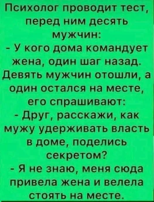 Психолог проводит тест, перед ним десять мужчин:
- У кого дома командует жена, один шаг назад.
Девять мужчин отошли, а один остался на месте, его спрашивают:
- Друг, расскажи, как мужу удерживать власть в доме, поделись секретом?
- Я не знаю, меня сюда привела жена и велела стоять на месте.