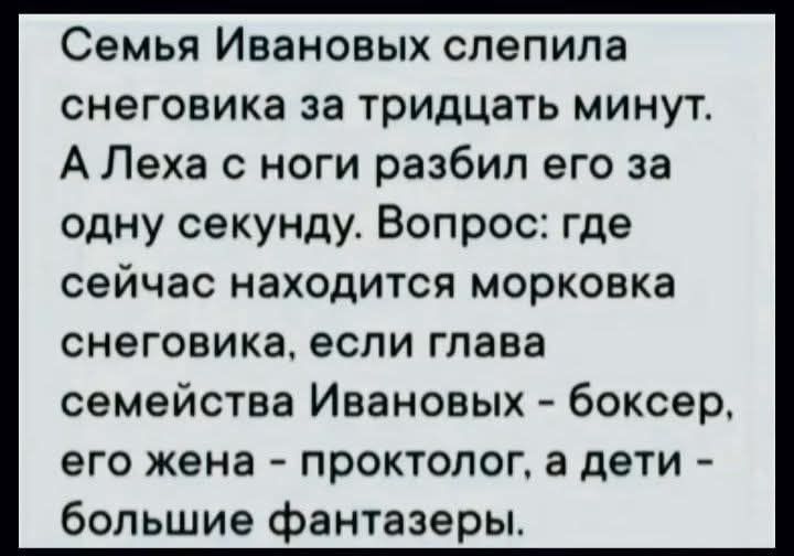 Семья Ивановых слепила снеговика за тридцать минут. А Леха с ноги разбил его за одну секунду. Вопрос: где сейчас находится морковка снеговика, если головы семьи Ивановых - боксер, его жена - проктолог, а дети - большие фантазеры.