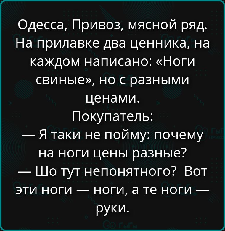 Одесса, Привоз, мясной ряд. На прилавке два ценника, на каждом написано: «Ноги свиные», но с разными ценами. Покупатель: — Я таки не пойму: почему на ноги цены разные? — Что тут непонятного? Вот эти ноги — ноги, а те ноги — руки.