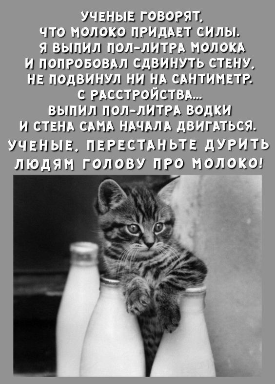 УЧЕНЫЕ ГОВОРЯТ, ЧТО МОЛОКО ПРИДАЕТ СИЛЫ. Я ВЫПИЛ ПОЛ-ЛИТРА МОЛОКА И ПОПРОБОВАЛ СДВИНУТЬ СТЕНУ. НЕ ПОДВИНУЛ НИ НА САНТИМЕТР. С РАССТРОЙСТВА... ВЫПИЛ ПОЛ-ЛИТРА ВОДКИ И СТЕНА САМА НАЧАЛА ДВИГАТЬСЯ. УЧЕНЫЕ, ПЕРЕСТАНЬТЕ ДУРИТЬ ЛЮДЯМ ГОЛОВУ ПРО МОЛОКО!