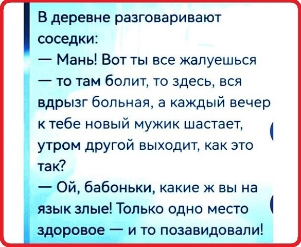 В деревне разговаривают соседи:
— Мань! Вот ты всё жалуешься — то там болит, то здесь, вся вдрызг больная, а каждый вечер к тебе новый мужик счастает, утром другой выходит, как это так?
— Ой, бабоньки, какие же вы на язык злые! Только одно место здоровое — и то позавидовали!