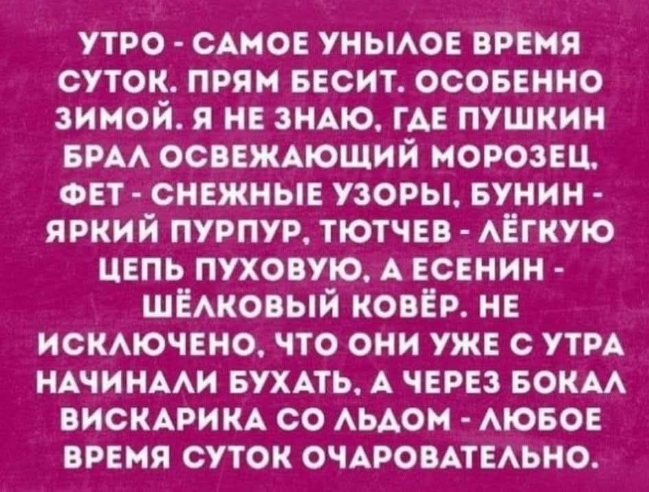 УТРО - САМОЕ УНИЛОЕ ВРЕМЯ СУТОК. ПРЯМ БЕСИТ. ОСОБЕННО ЗИМОЙ. Я НЕ ЗНАЮ, ГДЕ ПУШКИН БРАЛ ОСВЕЖАЮЩИЙ МОРОЗЕЦ, ФЕТ - СНЕЖНЫЕ УЗОРЫ, БУНИН - ЯРКИЙ ПУРПУР, ТЮТЧЕВ - ЛЁГКУЮ ЦЕПЬ ПУХОВУЮ. А ЕСЕНИН - ШЁЛКОВЫЙ КОВЁР. НЕ ИСКЛЮЧЕНО, ЧТО ОНИ УЖЕ СУТРА НАЧИНАЛИ БУХАТЬ. А ЧЕРЕЗ БОКАЛ ВИСКАРИКА СО ЛЬДОМ - ЛЮБОЕ ВРЕМЯ СУТОК ОЧАРОВАТЕЛЬНО.