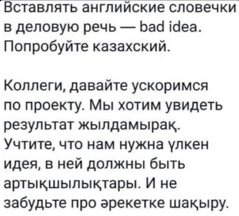 Вставлять английские словечки в деловую речь — bad idea. Попробуйте казахский.

Коллеги, давайте ускоримся по проекту. Мы хотим увидеть результат жылдымьярақ. Учтите, что нам нужна улкен идея, в ней должны быть arttыһлыкктарı. И не забудьте про еректеке шакыру.