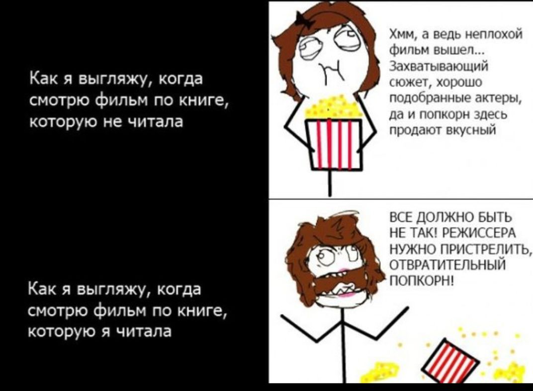 Как я выгляжу, когда смотрю фильм по книге, которую не читала
Как я выгляжу, когда смотрю фильм по книге, которую я читала
Хм, а ведь неплохой фильм вышел... Захватывающий сюжет, хорошо подобранные актёры, да и попкорн здесь продают вкусный
Все должно быть не так! Режиссёра нужно пристрелить, отвратительный попкорн!