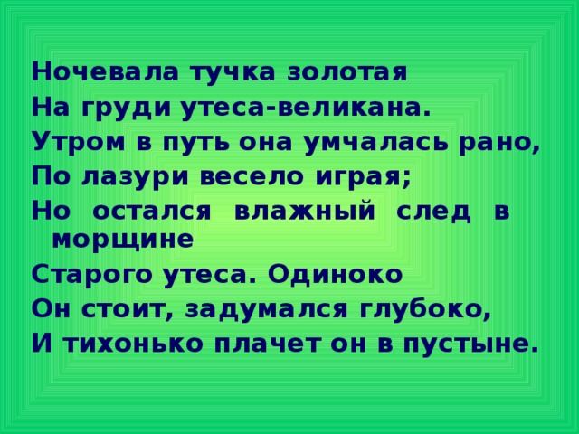 Ночевала тучка золотая
На груди утеса- великана.
Утром в путь она умчалась рано,
По лазури весело играя;
Но остался влажный след в морщине
Старого утеса. Одиноко
Он стоит, задумался глубоко,
И тихонько плачет он в пустыне.