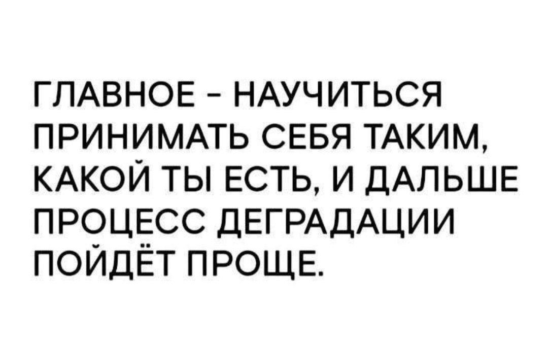 ГЛАВНОЕ - НАУЧИТЬСЯ ПРИНИМАТЬ СЕБЯ ТАКОЙ, КАКОЙ ТЫ ЕСТЬ, И ДАЛЬШЕ ПРОЦЕСС ДЕГРАДАЦИИ ПОЙДЕТ ПРОЩЕ.