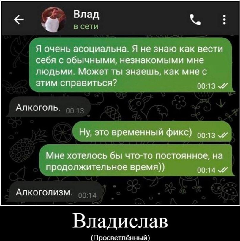 Я очень асоциальна. Я не знаю как вести себя с обычными, незнакомыми мне людьми. Может ты знаешь, как мне с этим справиться?
Алкоголь.
Ну, это временный фикc)
Мне хотелось бы что-то постоянное, на продолжительное время)
Алкоголизм.
Владислав (Просветлённый)