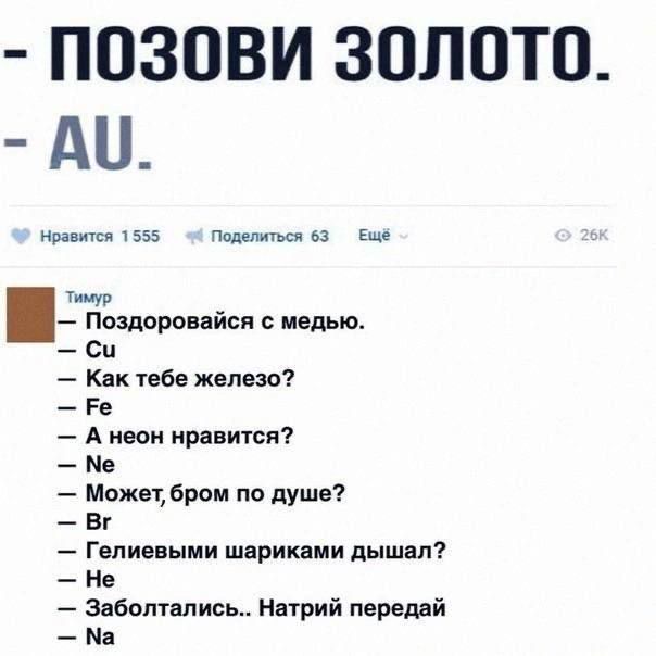 - ПОЗОВИ ЗОЛОТО.
- AU.

Тимур
- Поздоровайся с медью.
- Cu
- Как тебе железо?
- Fe
- А неон нравится?
- Ne
- Может, бром по душе?
- Br
- Гелиевым шариками дышал?
- Не
- Заболтались.. Натрий передай
- Na