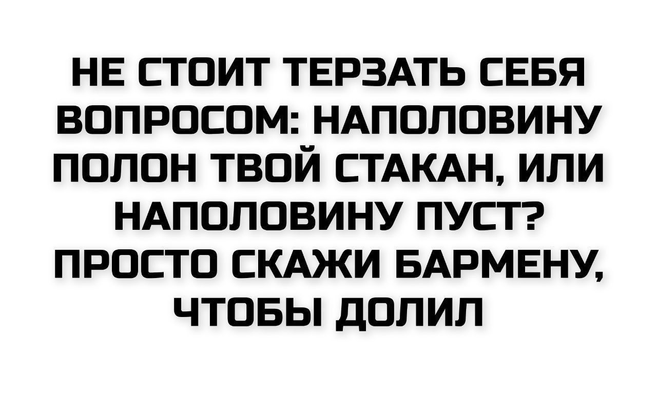 НЕ СТОИТ ТЕРЗАТЬ СЕБЯ ВОПРОСОМ: НАПОПОЛОВИНУ ПОЛОН ТВОЙ СТАКАН, ИЛИ НАПОЛОВИНУ ПУСТ? ПРОСТО СКАЖИ БАРМЕНУ, ЧТОБЫ ДОЛИЛ