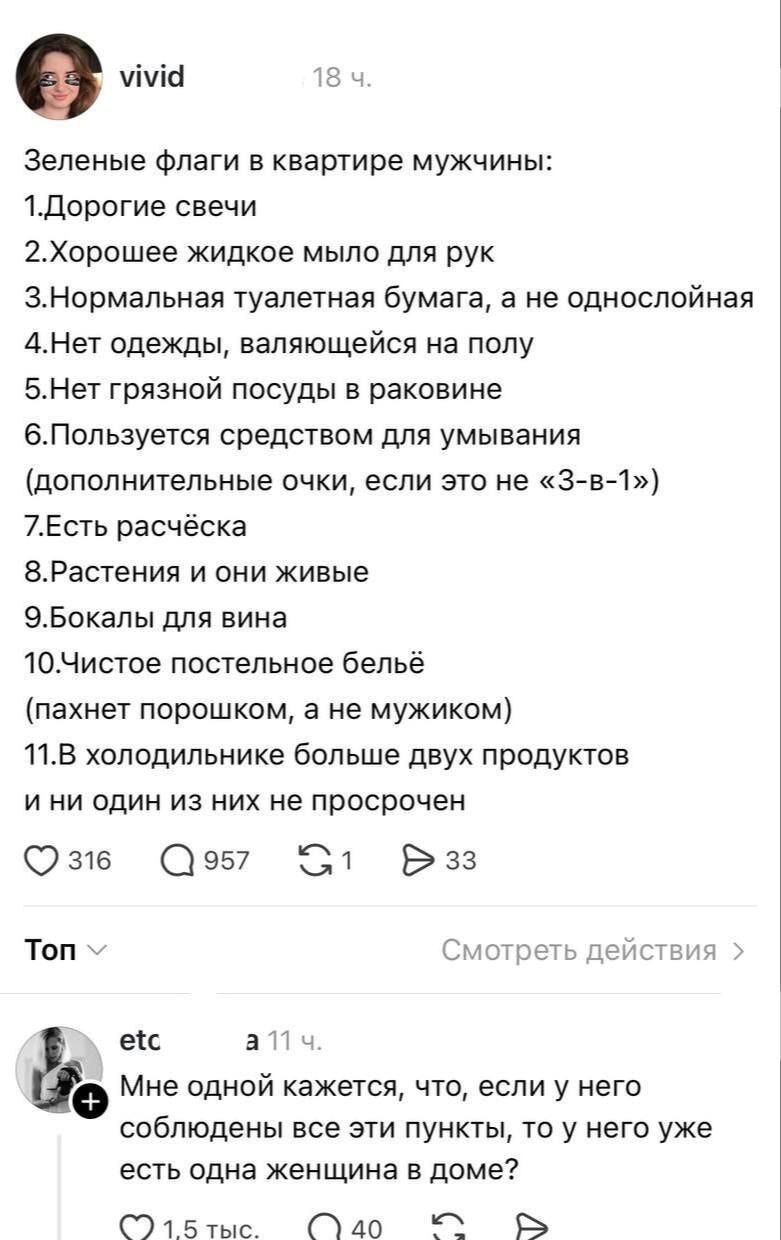 Зеленые флаги в квартире мужчины:
1. Дорогие свечи
2. Хорошее жидкое мыло для рук
3. Нормальная туалетная бумага, а не однослойная
4. Нет одежды, валяющейся на полу
5. Нет грязной посуды в раковине
6. Пользуется средством для умывания (дополнительные очки, если это не «3-в-1»)
7. Есть расчёска
8. Растения и они живые
9. Бокалы для вина
10. Чистое п