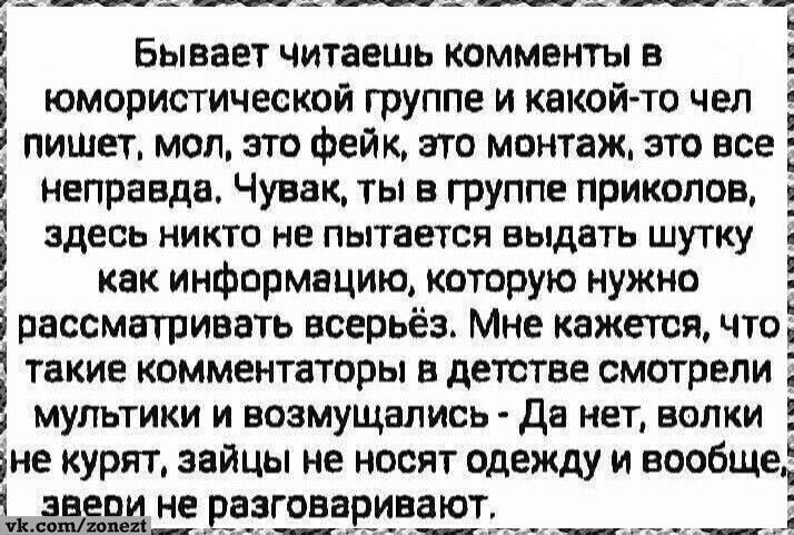 Бывает читаешь комментарии в комическом группе и какой-то чел пишет, мол, это фейк, это монтаж, это все неправда. Чувак, ты в группе приколов, здесь никто не пытается выдать шутку как информацию, которую нужно рассматривать всерьёз. Мне кажется, что такие комментаторы в детстве смотрели мультфильмы и возмущались - Да нет, волки не курят, зайцы не н