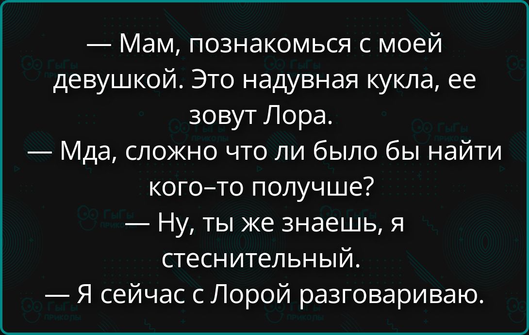 — Мам, познакомься с моей девушкой. Это надувная кукла, ее зовут Лора.
— Мда, сложно что ли было бы найти кого–то получше?
— Ну, ты же знаешь, я стеснительный.
— Я сейчас с Лорой разговариваю.