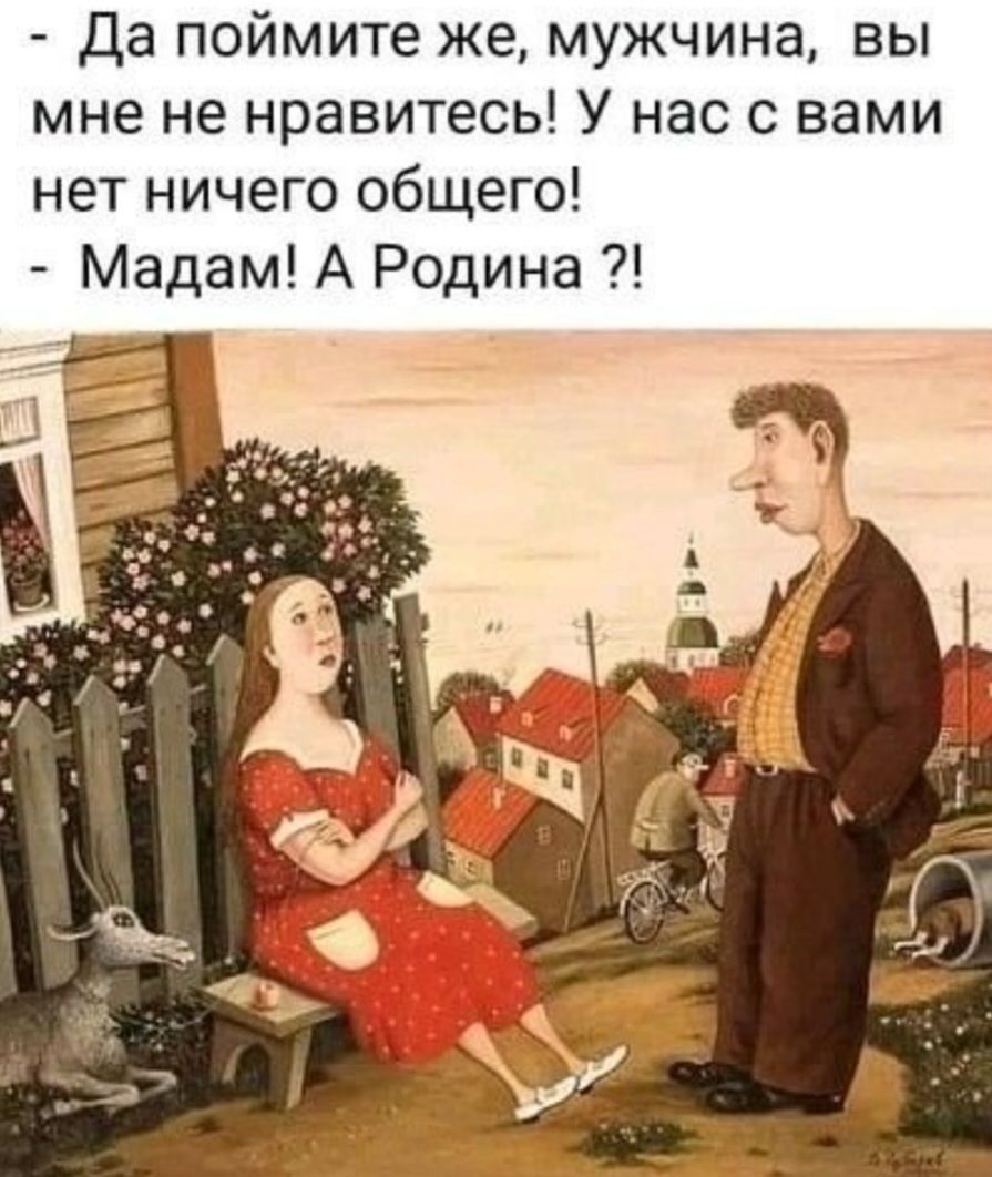 - Да поймите же, мужчина, вы мне не нравитесь! У нас с вами нет ничего общего!
- Мадам! А Родина ?!