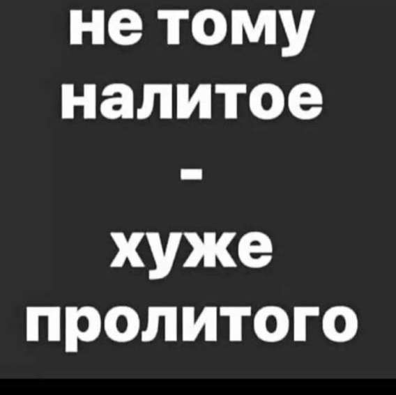 не тому налитое - хуже пролитого