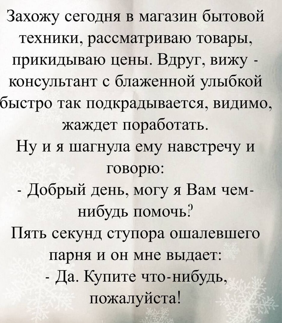Захожу сегодня в магазин бытовой техники, рассматриваю товары, прикидываю цены. Вдруг вижу — консультант с блаженной улыбкой быстро так подкрадывается, видимо, жаждет поработать. Ну и я шагнула ему навстречу и говорю:
- Добрый день, могу я Вам чем-нибудь помочь?
Пять секунд ступора ошалевшего парня и он мне выдает:
- Да. Купите что-нибудь, пожалуйс