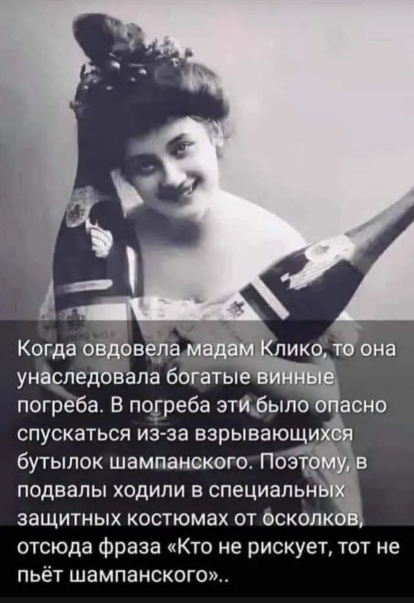 Когда овдовела мадам Клико, то она унаследовала богатые винные погреба. В погреба было опасно спускаться из-за взрывающихся бутылок шампанского. Поэтому, в подвалах ходили в специальных защитных костюмах от осколков, отсюда фраза «Кто не рискует, тот не пьёт шампанского».