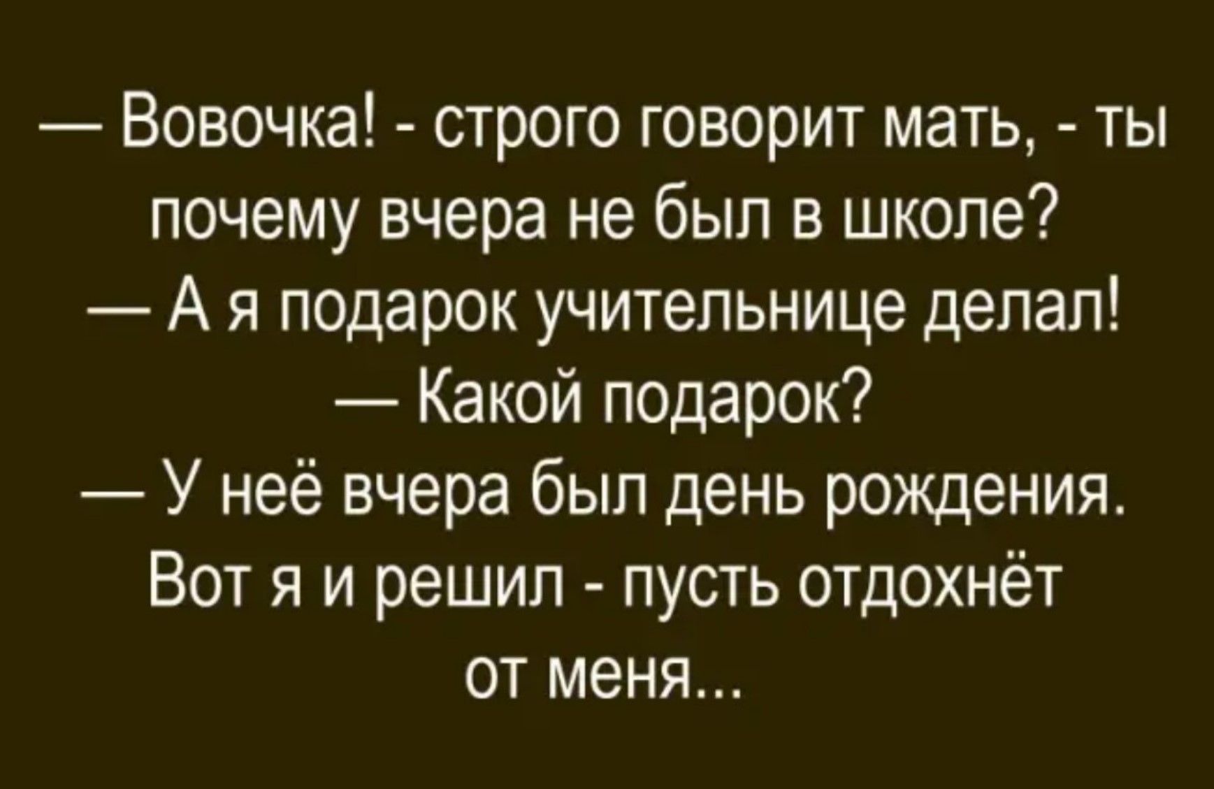 — Вовочка! - строго говорит мать, - ты почему вчера не был в школе?
— Я подарок учительнице делал!
— Какой подарок?
— У неё вчера был день рождения. Вот я и решил - пусть отдохнёт от меня...