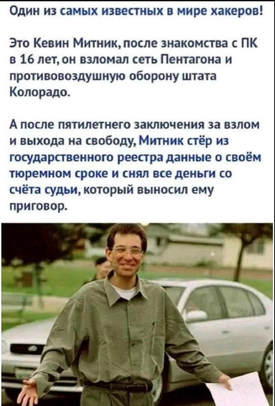 Один из самых известных в мире хакеров! Это Кевин Митник, после знакомства с ПК в 16 лет, он взломал сеть Пентагона и противовоздушную оборону штата Колорадо. А после пятилетнего заключения за взлом и выхода на свободу, Митник стёр из государственного реестра данные о своём тюремном сроке и снял все деньги со счёта судьи, который вынес ему приговор