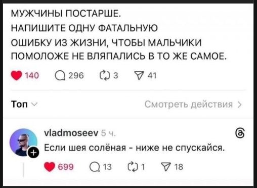 МУЖЧИНЫ ПОСТАРШЕ. НАПИШИТЕ ОДНУ ФАТАЛЬНУЮ ОШИБКУ ИЗ ЖИЗНИ, ЧТОБЫ МАЛЬЧИКИ ПОМОЛЖЕ НЕ ВЛЯПАЛИСЬ В ТО ЖЕ САМОЕ.

vladmoseev 5 ч. Если шея солёная - ниже не спускайтесь.