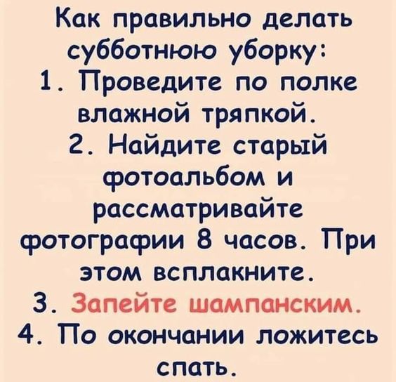 Как правильно делать субботнюю уборку:
1. Проведите по полу влажной тряпкой.
2. Найдите старый фотоальбом и рассматривайте фотографии 8 часов. При этом всплакните.
3. Запейте шампанским.
4. По окончании ложитесь спать.