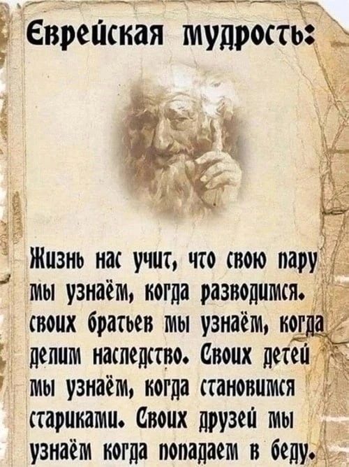 Еврейская мудрость: Жизнь нас учит, что свою пару мы узнаём, когда разводимся. Своих братьев мы узнаём, когда делим наследство. Своих детей мы узнаём, когда становимся стариками. Своих друзей мы узнаём, когда попадаем в беду.