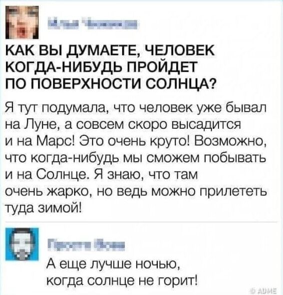 КАК ВЫ ДУМАЕТЕ, ЧЕЛОВЕК КОГДА-НИБУДЬ ПРОЙДЕТ ПО ПОВЕРХНОСТИ СОЛНЦА?
Я тут подумала, что человек уже быивал на Луне, а совсем скоро высадится и на Марс! Это очень круто! Возможно, что когда-нибудь мы сможем побывать и на Солнце. Я знаю, что там очень жарко, но ведь можно прилететь туда зимой!

А еще лучше ночью, когда солнце не горит!