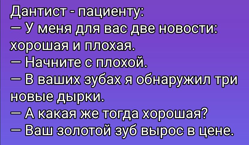 Дантист - пациенту:\n— У меня для вас две новости: хорошая и плохая.\n— Начните с плохой.\n— В ваших зубах я обнаружил три новые дырки.\n— А какая же тогда хорошая?\n— Ваш золотой зуб вырос в цене.