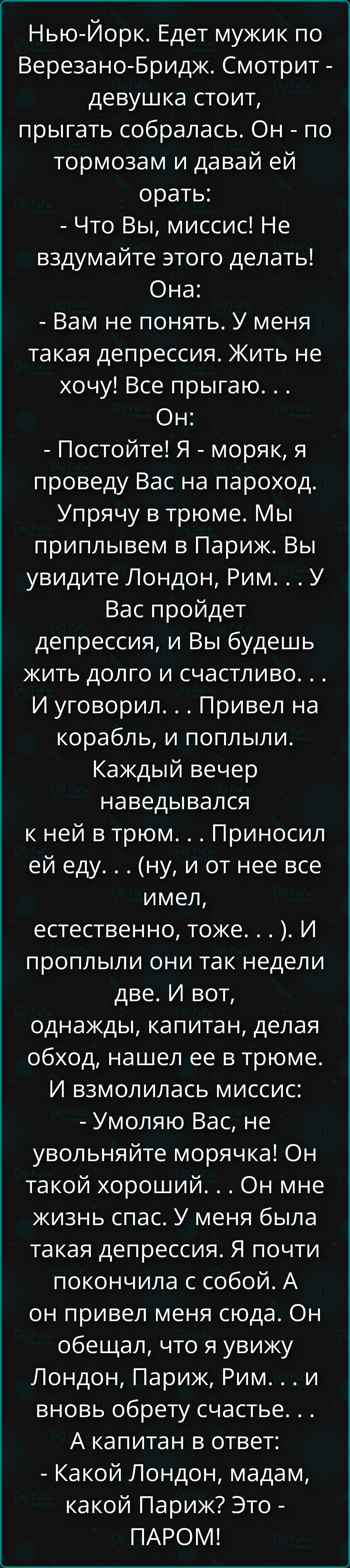 Нью-Йорк. Едет мужик по Верезано-Бридж. Смотрит - девушка стоит, прыгать собиралась. Он - по тормозам и давай ей орать: - Что Вы, миссис! Не вздумайте этого делать! Она: - Вам не понять. У меня такая депрессия. Жить не хочу! Все прыгаю. . . Он: - Постойте! Я - моряк, я проведу Вас на пароход. Упрячу в трюме. Мы приплывем в Париж. Вы увидите Лондон,