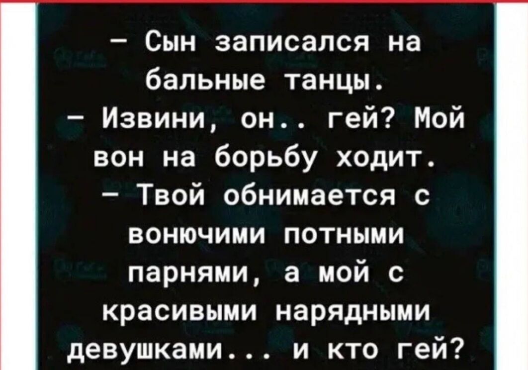 — Сын записался на бальные танцы.
— Извини, он... гей? Мой вон на борьбу ходит.
— Твой обнимается с потными парнями, а мой с красивыми нарядными девушками... и кто гей?