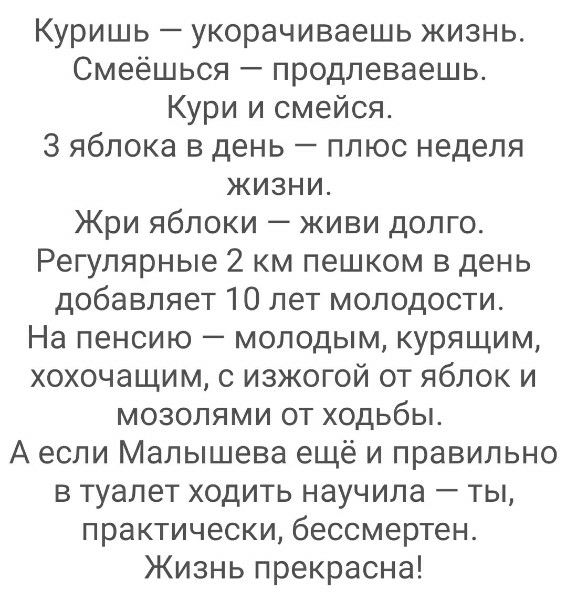 Куришь — укорачиваешь жизнь. Смеёшься — продлеваешь. КурИ и смейся. 3 яблока в день — плюс недель жизни. Жри яблоки — живи долго. Регулярные 2 км пешком в день добавляет 10 лет молодости. На пенсию — молодым, курящим, хохочущим, с изжогой от яблок и мозолями от ходьбы. А если Малышева ещё и правильно в туалет ходить научила — ты, practically, бессм