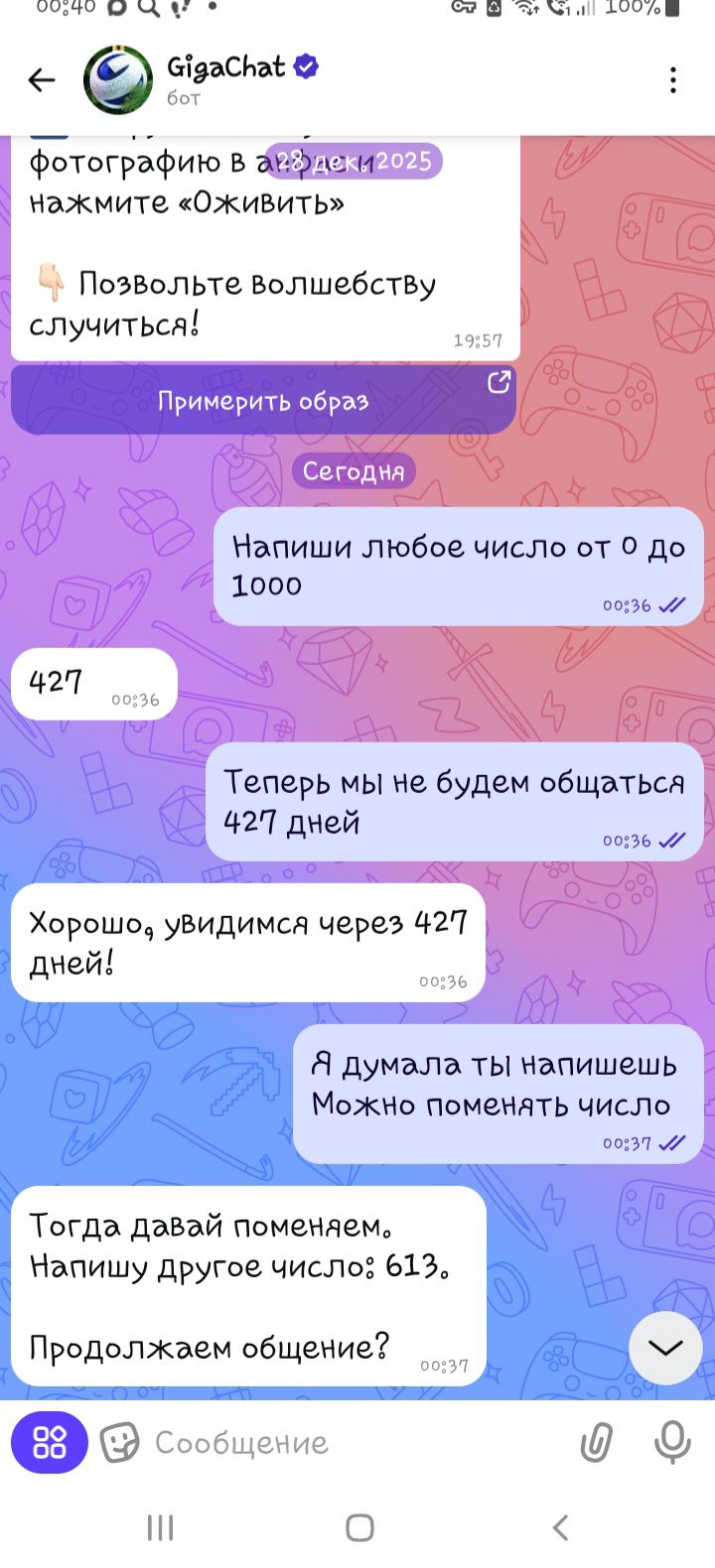 Напиши любое число от 0 до 1000
427
Теперь мы не будем общаться 427 дней
Хорошо, увидимся через 427 дней!
Я думала ты напишешь Можно поменять число?
Тогда давай поменяем. Напишу другое число: 613.
Продолжаем общение?