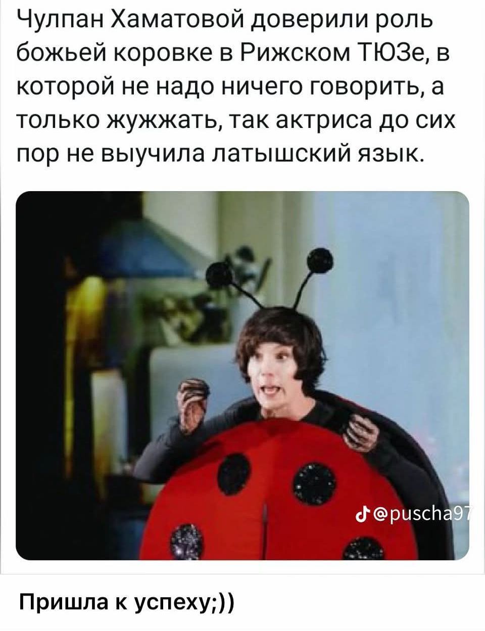 Чулпан Хаматовой доверили роль божьей коровке в Рижском ТЮЗе, в которой не надо ничего говорить, а только жужжать, так актриса до сих пор не выучила латышский язык. Пришла к успеху;;)