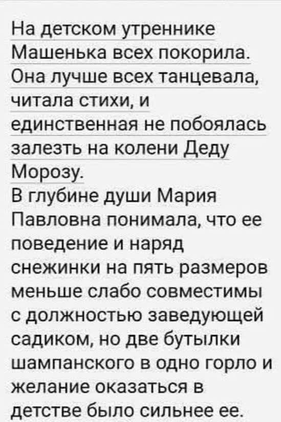 На детском утреннике Машенька всех покорила. Она лучше всех танцевала, читала стихи, и единственная не побоялась залезть на колени Деду Морозу. В глубине души Мария Павловна понимала, что ее поведение и наряд снежинками на пять размеров меньше совместимы с должностью заведующей садиком, но две бутылки шампанского в одно горло и желание оказаться в 