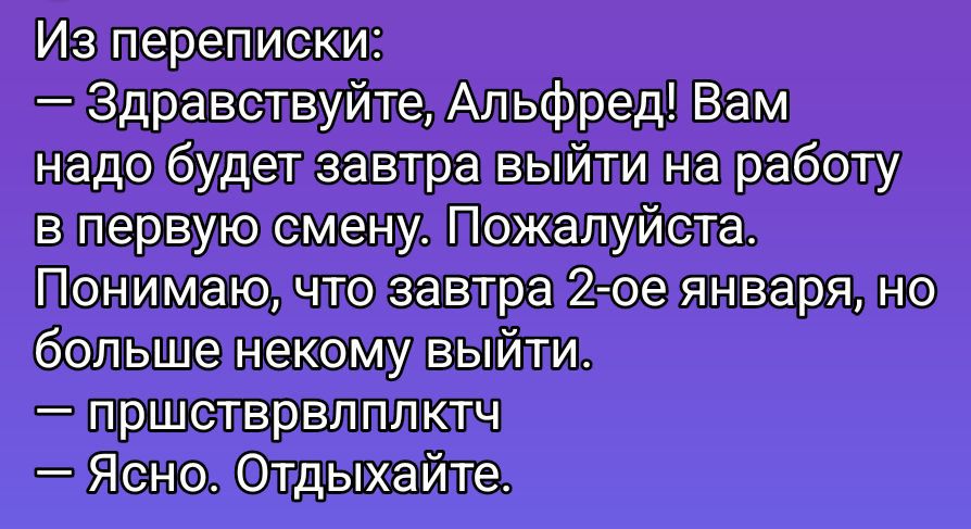 Из переписки:
— Здравствуйте, Альфред! Вам надо будет завтра выйти на работу в первую смену. Пожалуйста.
Понимаю, что завтра 2-е января, но больше некому выйти.
— пришстврплкчт
— Ясно. Отдыхайте.