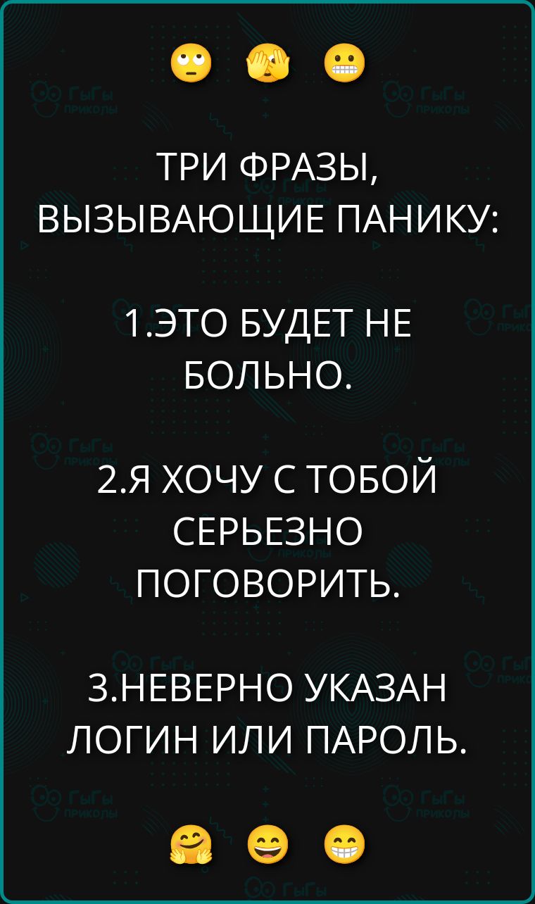 ТРИ ФРАЗЫ, ВЫЗЫВАЮЩИЕ ПАНИКУ:
1. ЭТО БУДЕТ НЕ БОЛЬНО.
2. Я ХОЧУ С ТОБОЙ СЕРЬЕЗНО ПОГОВОРИТЬ.
3. НЕВЕРНО УКАЗАН ЛОГИН ИЛИ ПАРОЛЬ.