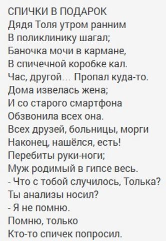 СПИЧКИ В ПОДАРОК
Дядя Толя утром ранним
В поликлинику шагал;
Баночка мочи в кармане,
В спичечной коробке кал.
Час, другой... Пропал куда-то.
Дома извелась жена;
И со старого смартфона
Обзвонила всех она.
Всех друзей, больницы, морги
Наконец, нашёлся, есть!
Перебиты руки-ноги;
Муж родимый в гипсе весь.
- Что с тобой случилось, Толька?
Ты анализ носи