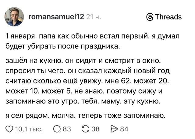 1 января. папа как обычно встал первый. я думал будет убирать после праздника.
зашёл на кухню. он сидит и смотрит в окно.
спросил ты чего. он сказал каждый новый год считаю сколько ещё увижу. мне 62, может 20, может 10. может 5. не знаю. поэтому сижу и запоминаю это утро. тебя. маму. эту кухню.

я сел рядом. молча. теперь тоже запоминаю.