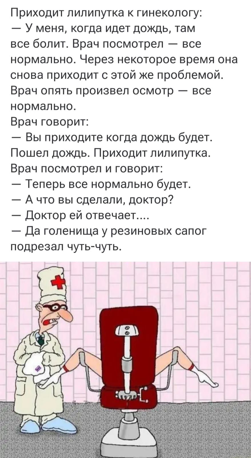 Приходит лилипуппка к гинекологу:
— у меня, когда идет дождь, там все болит. Врач посмотрел — все нормально. Через некоторое время она снова приходит с этой же проблемой. Врач опять произвел осмотр — все нормально.
Врач говорит:
— Вы приходите когда дождь будет.
Пошел дождь. Приходит лилипутпка. Врач посмотрел и говорит:
— Теперь все нормально буде