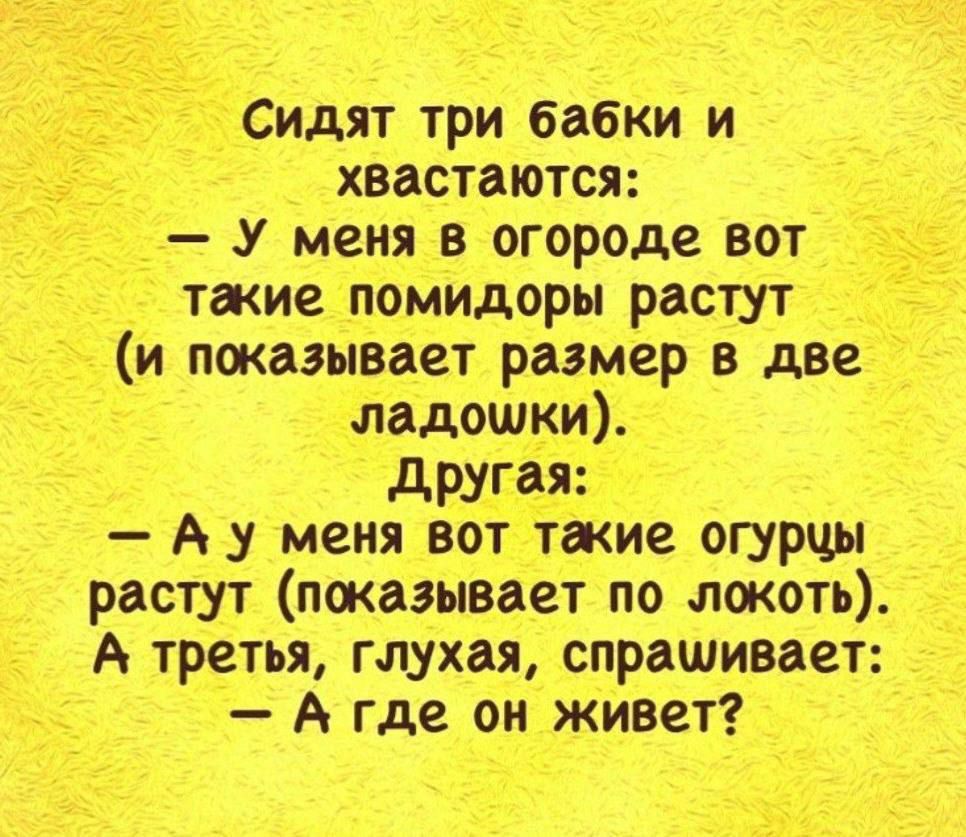 Сидят три бабки и хватаются:
— У меня в огороде вот такие помидоры растут (и показывает размер в две ладошки).
Другая:
— А у меня вот такие огурцы растут (показывает по локоть).
А третья, глухая, спрашивает:
— А где он живет?
