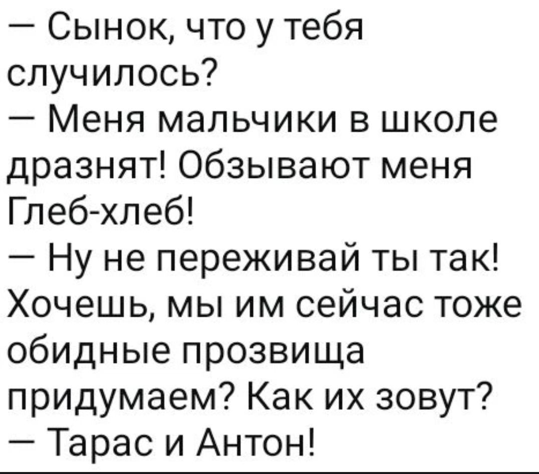 — Сынок, что у тебя случилось?\n— Меня мальчики в школе дразнят! Обзывают меня Глеб-хлеб!\n— Ну не переживай ты так! Хочешь, мы им сейчас тоже обидные прозвища придумаем? Как их зовут?\n— Тарас и Антон!