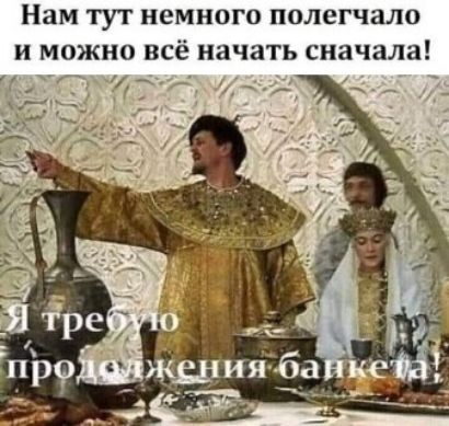 Нам тут немного полегчало и можно всё начать сначала!\nЯ требую продолжения банкета!