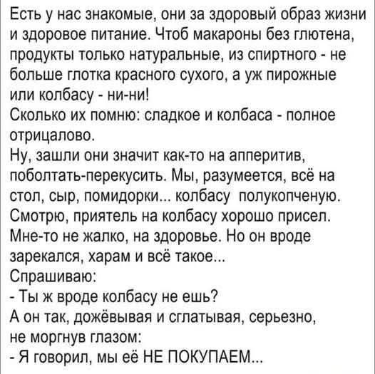 Есть у нас знакомые, они за здоровый образ жизни и здоровое питание. Чтоб макароны без глютена, продукты только натуральные, из спиртного - не больше глотка красного сухого, а уж пирожные или колбасу - ни-ни! Сколько их помню: сладкое и колбаса - полное отрицало. Ну, зашли они значит как-то на аппетит, побаловать перекусить. Мы, разумеется, всё на 