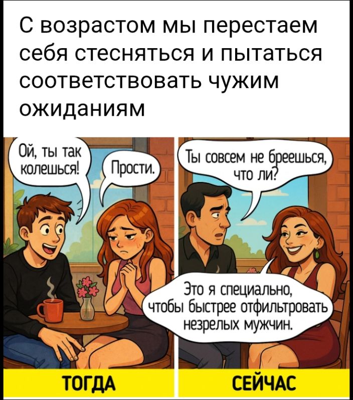 С возрастом мы перестаeм себя стесняться и пытаться соответствовать чужим ожиданиям

ТОГДА  СЕЙЧАС

Ой, ты так колешься! Прости. Ты совсем не блешьешь, что ли? Это я специально, чтобы быстрее отфильтровать незрелых мужчин.