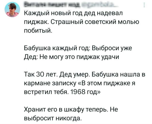 Каждый новый год дед надевал пиджак. Страшный советский молю побитый.
Бабушка каждый год: Выброси уже. Дед: Не могу — это пиджак удачи.
Так 30 лет. Дед умер. Бабушка нашла в кармане записку «В этом пиджаке я встретил тебя. 1968 год»
Хранит его в шкафу теперь. Не выбросит никогда.