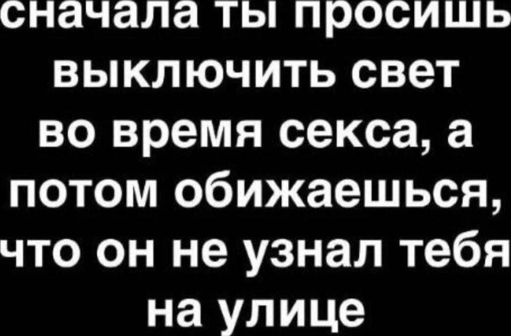 сначала ты просишь выключить свет во время секса, а потом обижaешься, что он не узнал тебя на улице