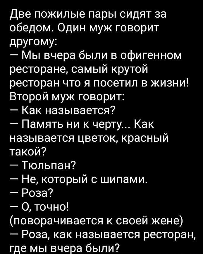 Две пожилые пары сидят за обедом. Один муж говорит другому:
— Мы вчера были в офигенном ресторане, самый крутой ресторан что я посетил в жизни!
Второй муж говорит:
— Как называется?
— Память ни к черту... Как называется цветок, красный такой?
— Тюльпан?
— Не, который с шипами.
— Роза?
— О, точно!
(поворачивается к своей жене)
— Роза, как называется