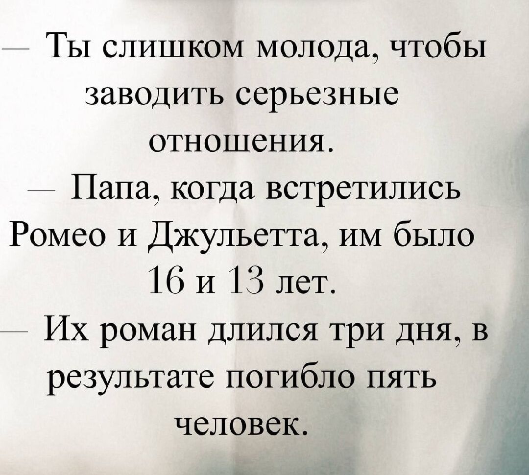— Ты слишком молод, чтобы заводить серьезные отношения.
— Папа, когда встретились Ромео и Джульетта, им было 16 и 13 лет.
— Их роман длился три дня, в результате погибли пять человек.
