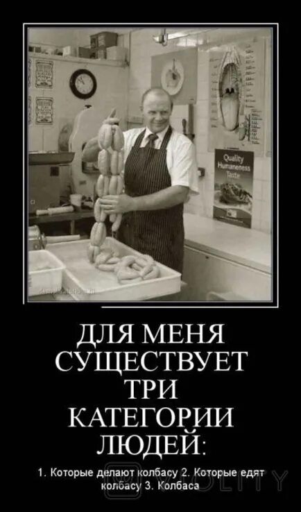ДЛЯ МЕНЯ СУЩЕСТВУЕТ ТРИ КАТЕГОРИИ ЛЮДЕЙ:
1. Которые делают колбасу
2. Которые едят колбасу
3. Колбаса