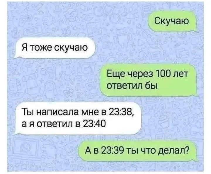 Скучаю
Я тоже скучаю
Еще через 100 лет ответил бы
Ты написала мне в 23:38, а я ответил в 23:40
А в 23:39 ты что делал?